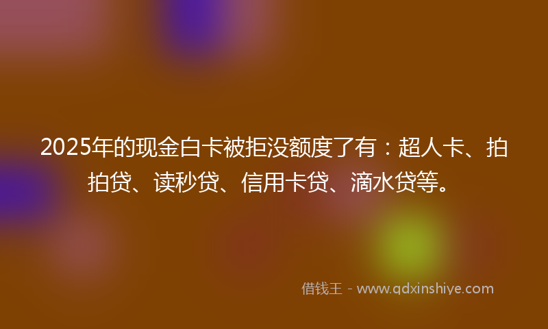 2025年的现金白卡被拒没额度了有：超人卡、拍拍贷、读秒贷、信用卡贷、滴水贷等。