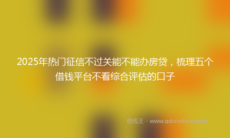 2025年热门征信不过关能不能办房贷，梳理五个借钱平台不看综合评估的口子