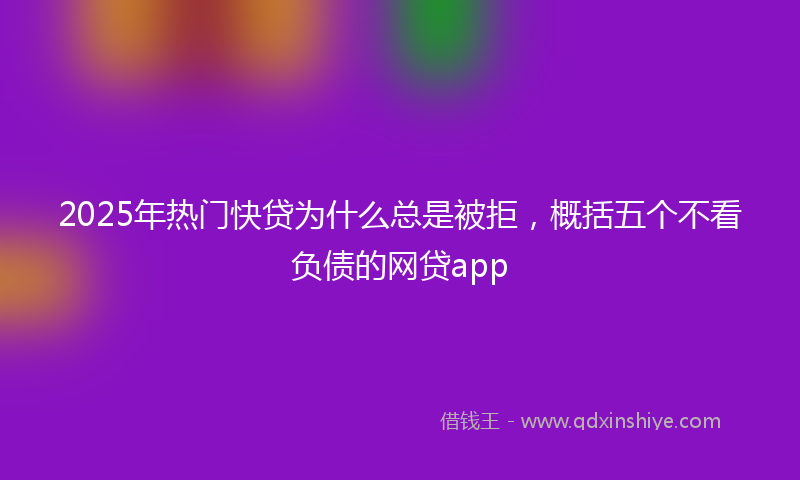 2025年热门快贷为什么总是被拒，概括五个不看负债的网贷app