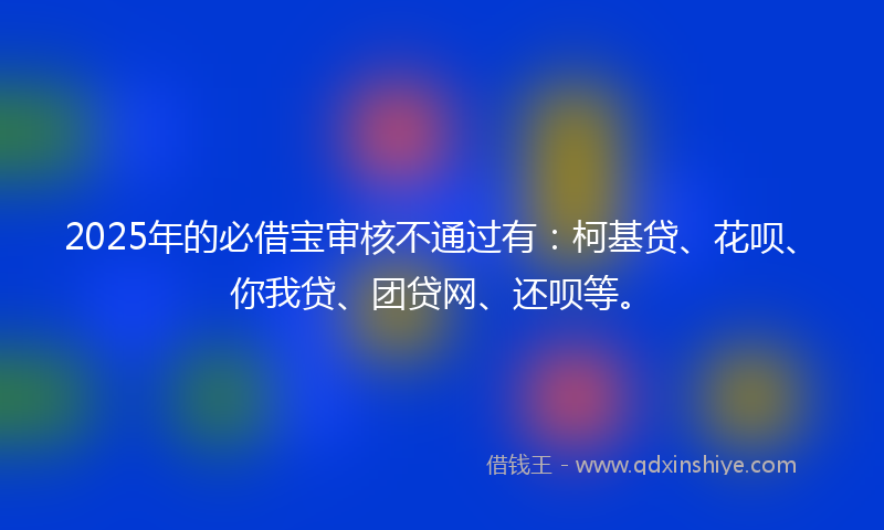 2025年的必借宝审核不通过有：柯基贷、花呗、你我贷、团贷网、还呗等。