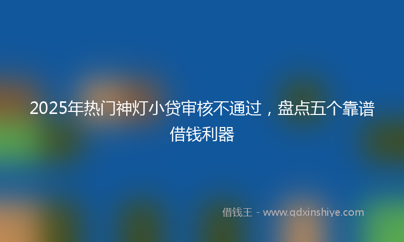 2025年热门神灯小贷审核不通过，盘点五个靠谱借钱利器