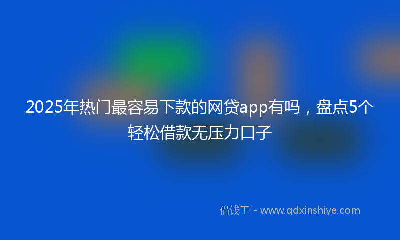2025年热门最容易下款的网贷app有吗，盘点5个轻松借款无压力口子