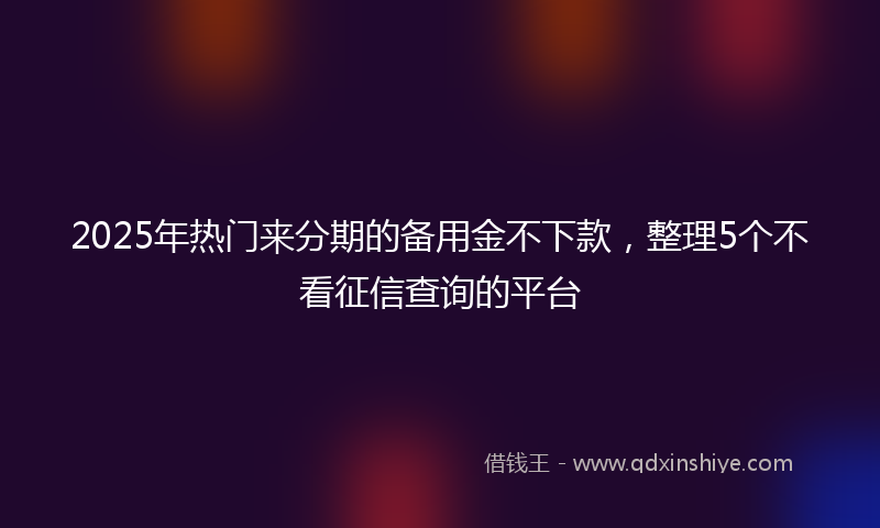 2025年热门来分期的备用金不下款，整理5个不看征信查询的平台