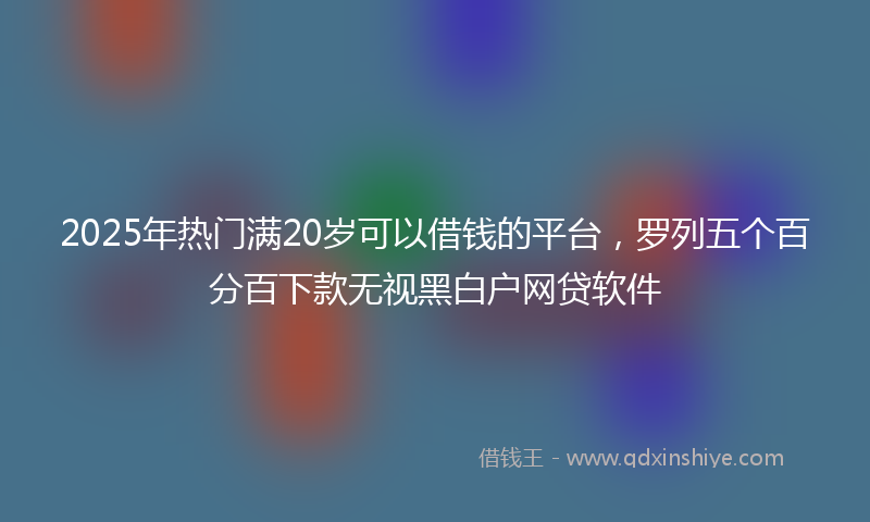 2025年热门满20岁可以借钱的平台，罗列五个百分百下款无视黑白户网贷软件