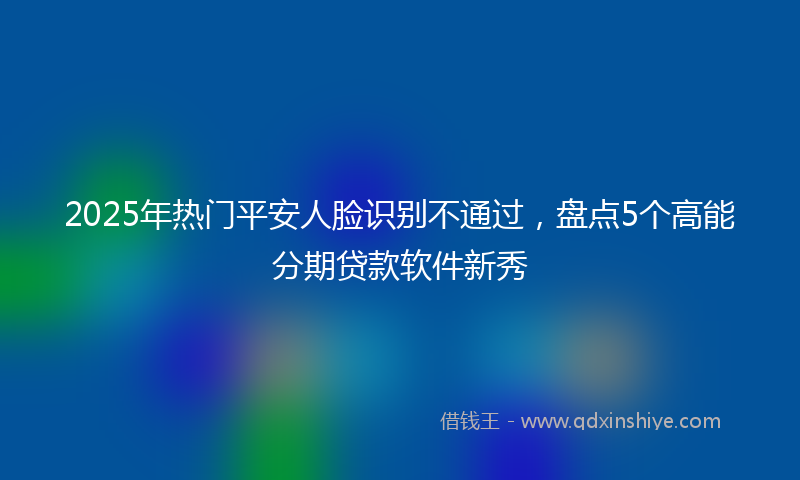 2025年热门平安人脸识别不通过，盘点5个高能分期贷款软件新秀