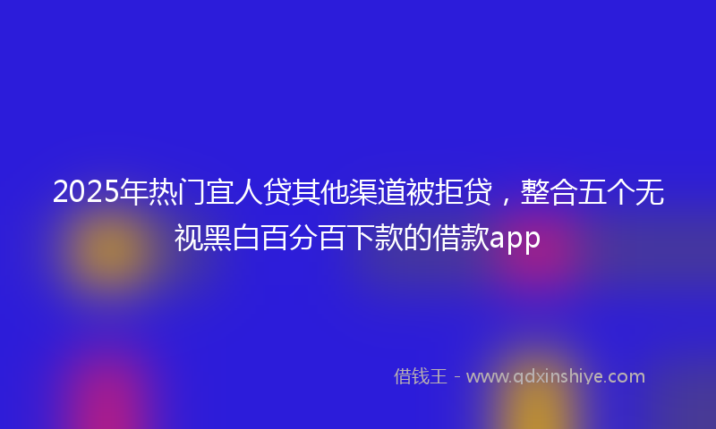 2025年热门宜人贷其他渠道被拒贷，整合五个无视黑白百分百下款的借款app