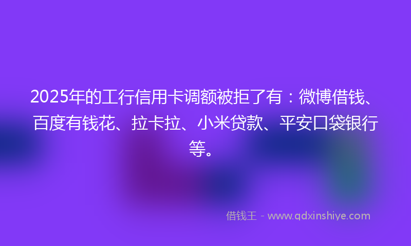 2025年的工行信用卡调额被拒了有:微博借钱、百度有钱花、拉卡拉、小米贷款、平安口袋银行等。