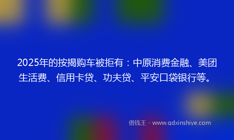 2025年的按揭购车被拒有：中原消费金融、美团生活费、信用卡贷、功夫贷、平安口袋银行等。