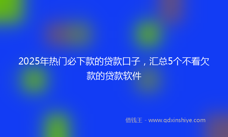 2025年热门必下款的贷款口子，汇总5个不看欠款的贷款软件