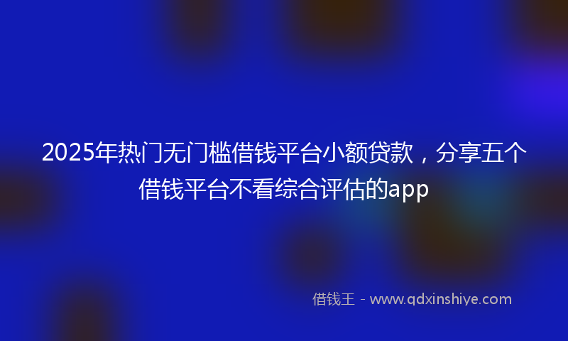 2025年热门无门槛借钱平台小额贷款，分享五个借钱平台不看综合评估的app