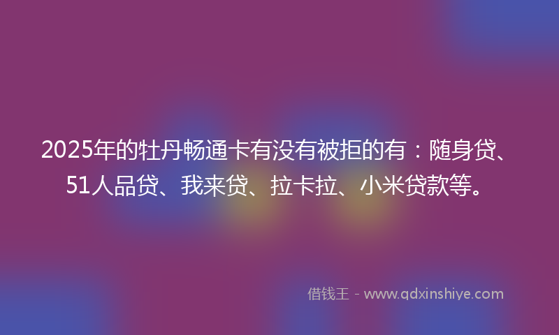 2025年的牡丹畅通卡有没有被拒的有：随身贷、51人品贷、我来贷、拉卡拉、小米贷款等。