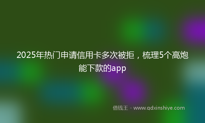 2025年热门申请信用卡多次被拒，梳理5个高炮能下款的app