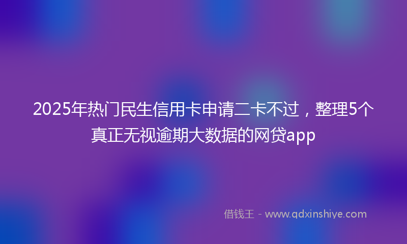 2025年热门民生信用卡申请二卡不过，整理5个真正无视逾期大数据的网贷app