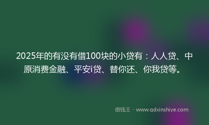 2025年的有没有借100块的小贷有：人人贷、中原消费金融、平安i贷、替你还、你我贷等。