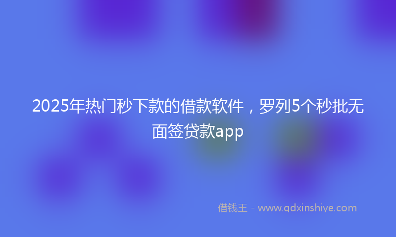 2025年热门秒下款的借款软件，罗列5个秒批无面签贷款app