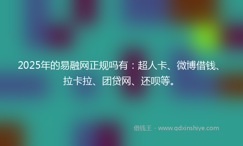 2025年的易融网正规吗有：超人卡、微博借钱、拉卡拉、团贷网、还呗等。