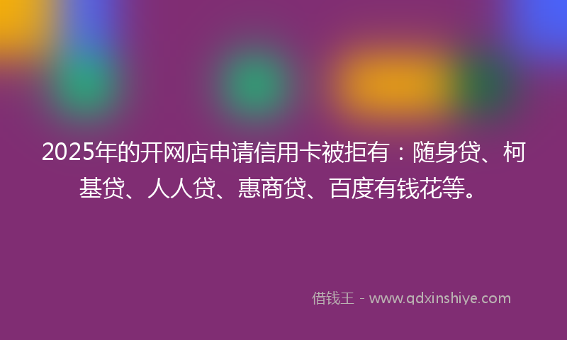 2025年的开网店申请信用卡被拒有：随身贷、柯基贷、人人贷、惠商贷、百度有钱花等。