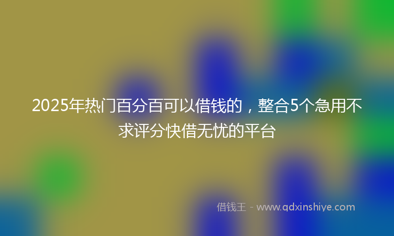 2025年热门百分百可以借钱的,整合5个急用不求评分快借无忧的平台