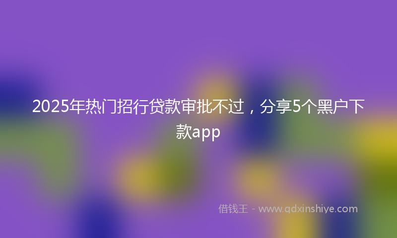2025年热门招行贷款审批不过，分享5个黑户下款app