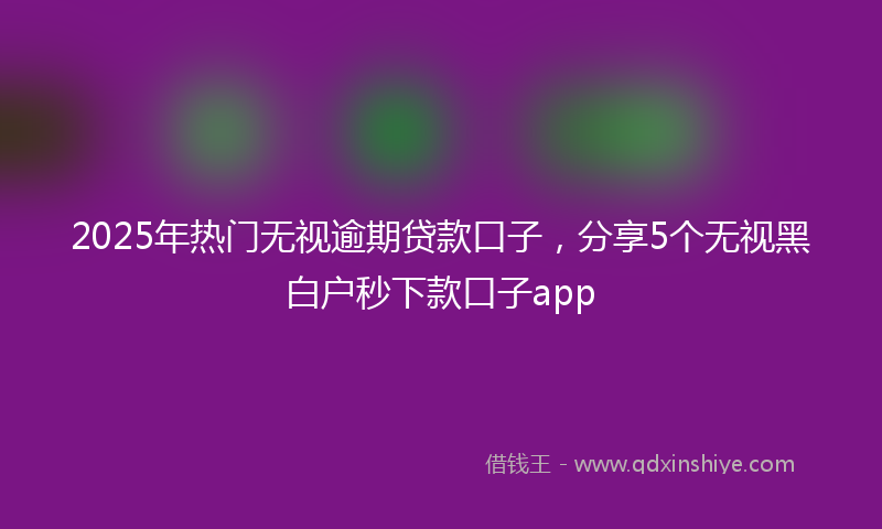 2025年热门无视逾期贷款口子，分享5个无视黑白户秒下款口子app