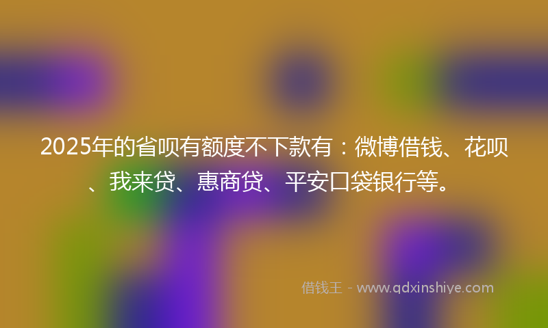 2025年的省呗有额度不下款有：微博借钱、花呗、我来贷、惠商贷、平安口袋银行等。