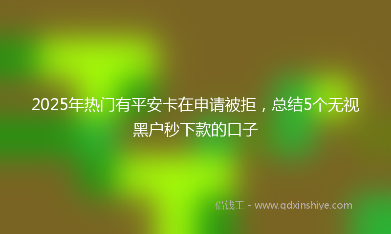 2025年热门有平安卡在申请被拒，总结5个无视黑户秒下款的口子