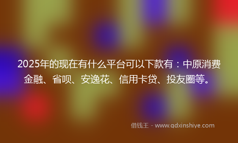 2025年的现在有什么平台可以下款有：中原消费金融、省呗、安逸花、信用卡贷、投友圈等。