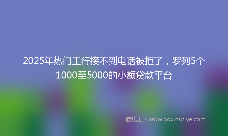 2025年热门工行接不到电话被拒了，罗列5个1000至5000的小额贷款平台