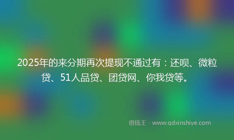 2025年的来分期再次提现不通过有：还呗、微粒贷、51人品贷、团贷网、你我贷等。