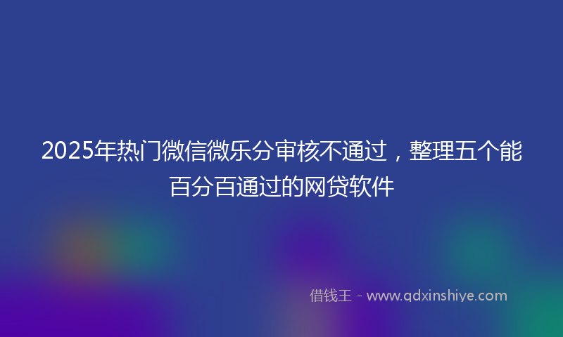2025年热门微信微乐分审核不通过，整理五个能百分百通过的网贷软件