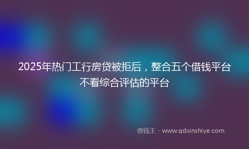 2025年热门工行房贷被拒后，整合五个借钱平台不看综合评估的平台