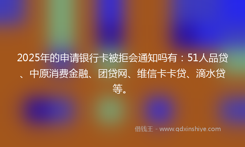 2025年的申请银行卡被拒会通知吗有：51人品贷、中原消费金融、团贷网、维信卡卡贷、滴水贷等。