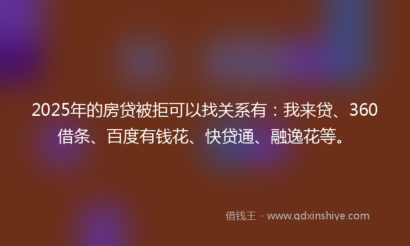 2025年的房贷被拒可以找关系有：我来贷、360借条、百度有钱花、快贷通、融逸花等。