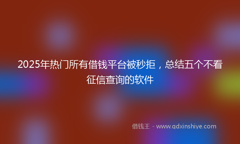 2025年热门所有借钱平台被秒拒，总结五个不看征信查询的软件