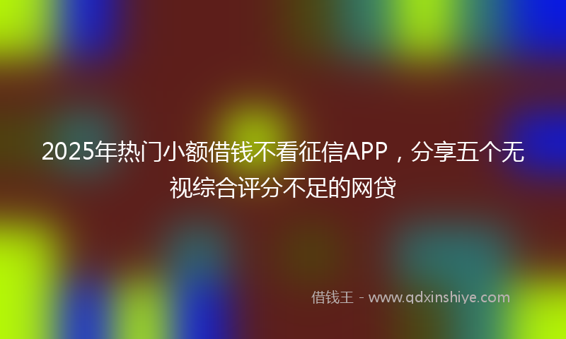 2025年热门小额借钱不看征信APP，分享五个无视综合评分不足的网贷