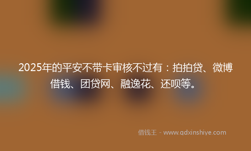 2025年的平安不带卡审核不过有：拍拍贷、微博借钱、团贷网、融逸花、还呗等。