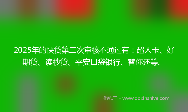 2025年的快贷第二次审核不通过有：超人卡、好期贷、读秒贷、平安口袋银行、替你还等。