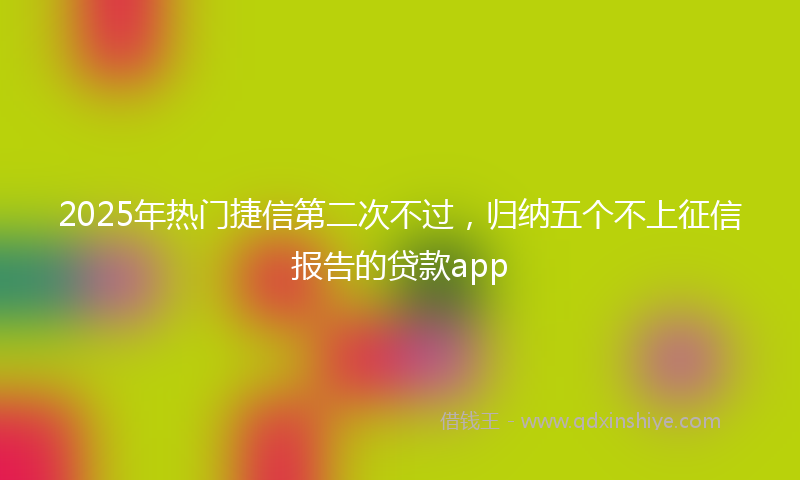2025年热门捷信第二次不过，归纳五个不上征信报告的贷款app