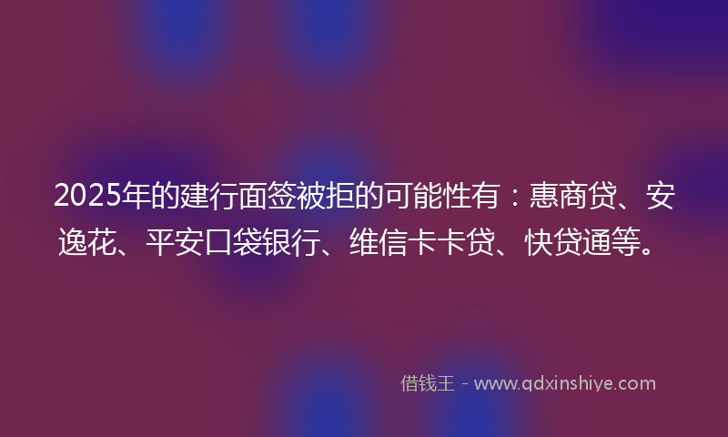 2025年的建行面签被拒的可能性有：惠商贷、安逸花、平安口袋银行、维信卡卡贷、快贷通等。
