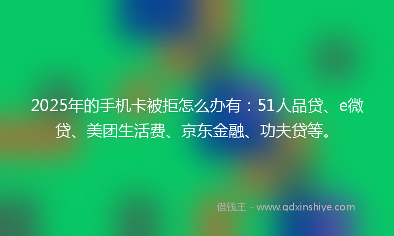 2025年的手机卡被拒怎么办有：51人品贷、e微贷、美团生活费、京东金融、功夫贷等。