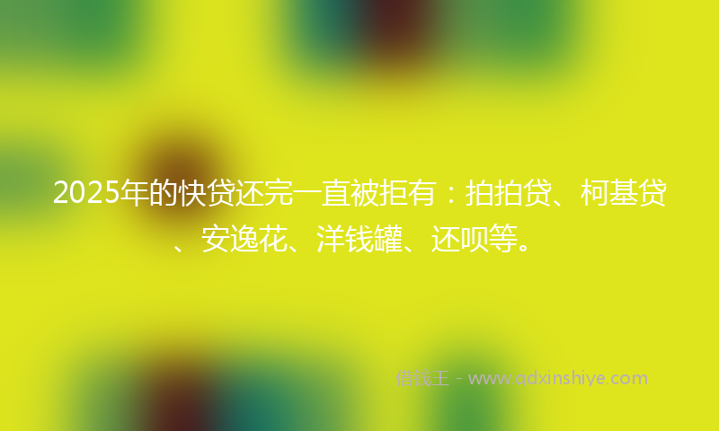 2025年的快贷还完一直被拒有：拍拍贷、柯基贷、安逸花、洋钱罐、还呗等。