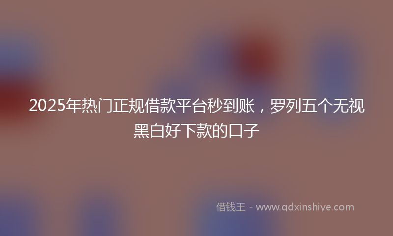 2025年热门正规借款平台秒到账，罗列五个无视黑白好下款的口子