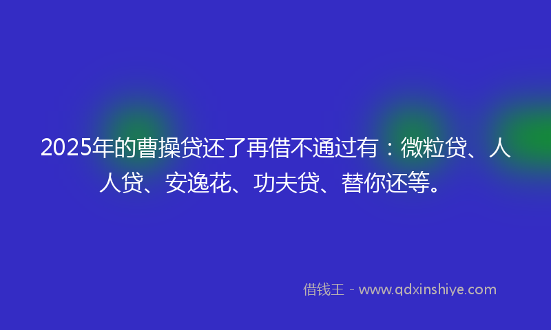 2025年的曹操贷还了再借不通过有：微粒贷、人人贷、安逸花、功夫贷、替你还等。