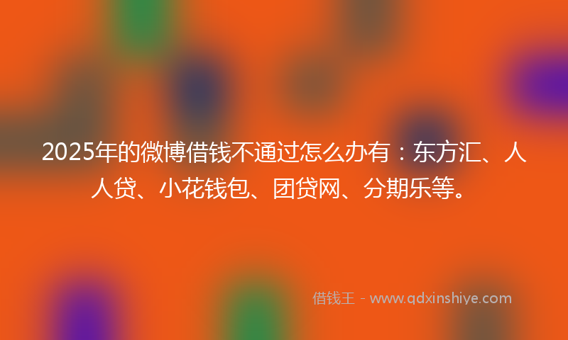 2025年的微博借钱不通过怎么办有：东方汇、人人贷、小花钱包、团贷网、分期乐等。