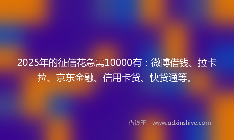 2025年的征信花急需10000有：微博借钱、拉卡拉、京东金融、信用卡贷、快贷通等。