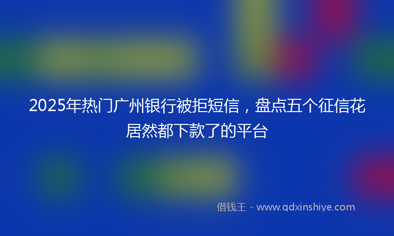 2025年热门广州银行被拒短信，盘点五个征信花居然都下款了的平台