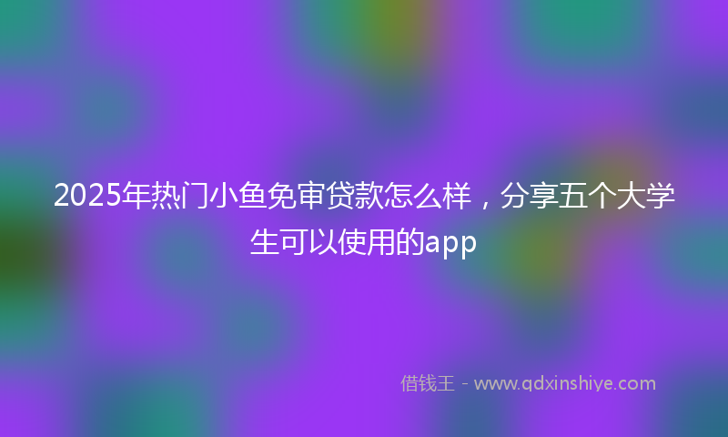 2025年热门小鱼免审贷款怎么样，分享五个大学生可以使用的app