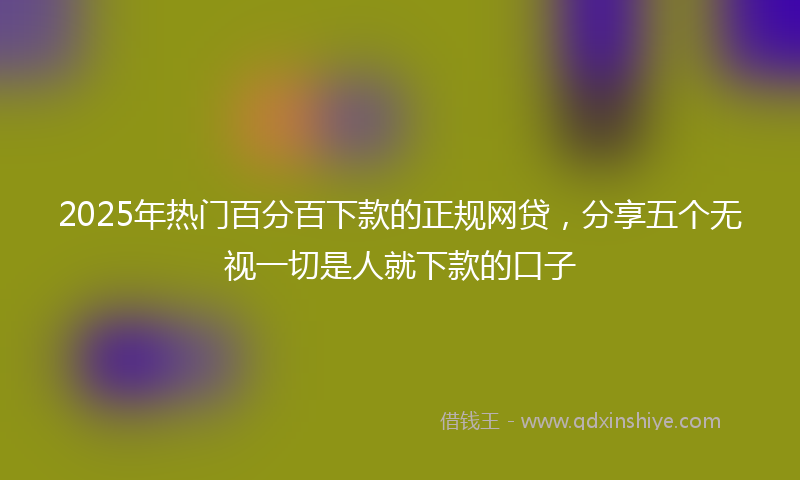 2025年热门百分百下款的正规网贷，分享五个无视一切是人就下款的口子