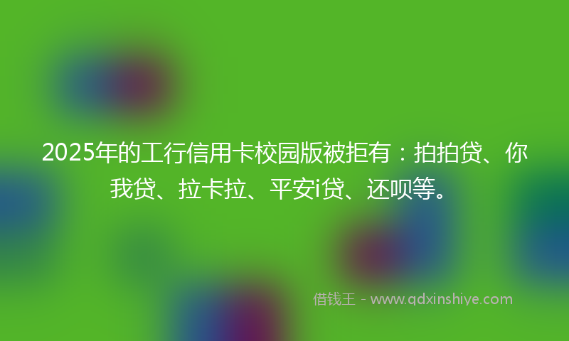 2025年的工行信用卡校园版被拒有：拍拍贷、你我贷、拉卡拉、平安i贷、还呗等。