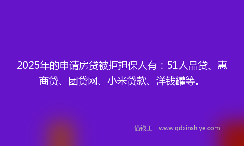 2025年的申请房贷被拒担保人有：51人品贷、惠商贷、团贷网、小米贷款、洋钱罐等。